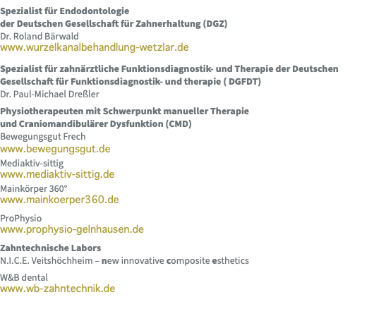 Spezialist für Endodontologie  der Deutschen Gesellschaft für Zahnerhaltung (DGZ) Dr. Roland Bärwald www.wurzelkanalbehandlung-wetzlar.de Spezialist für zahnärztliche Funktionsdiagnostik- und Therapie der Deutschen Gesellschaft für Funktionsdiagnostik- und therapie ( DGFDT) Dr. Paul-Michael Dreßler Physiotherapeuten mit Schwerpunkt manueller Therapie  und Craniomandibulärer Dysfunktion (CMD) Bewegungsgut Frech www.bewegungsgut.de Mediaktiv-sittig www.mediaktiv-sittig.de Mainkörper 360° www.mainkoerper360.de ProPhysio www.prophysio-gelnhausen.de Zahntechnische Labors N.I.C.E. Veitshöchheim – new innovative composite esthetics W&B dental www.wb-zahntechnik.de 