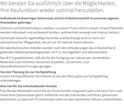 Wir beraten Sie ausführlich über die Möglichkeiten,  Ihre Kaufunktion wieder optimal herzustellen. Individuell hochwertiger Zahnersatz wird in Präzisionsarbeit in unserem eigenen Praxislabor gefertigt. Zahnarzt und Zahntechnikerin arbeiten in unserer Praxis Hand in Hand. Unsere Patienten werden individuell und umfassend beraten, wohnortnah versorgt und intensiv betreut. Zahnersatz braucht regelmäßige Kontrolle und Nachsorge auch in Form von zahntechnischer Pflegearbeit, die wir vor Ort zeitnah leisten können. Die labortechnischen Arbeiten werden nach den Anforderungen des in Deutschland geltenden Medizinproduktegesetzes ( M P G ) durchgeführt und dokumentiert. Das M P G gewährleistet, daß alle für die Fertigung von Zahnersatz verwendeten Materialien den höchsten deutschen Qualitäts-, Sicherheits- und Gesundheitsbestimmungen genügen. Von der Planung bis zur Fertigstellung Unsere hochqualifizierte Technikerin ist von der Planung bis zur Fertigstellung miteinbezogen. Dies hat für Sie entscheidende Vorteile  Frau Bendel-Weithardt nimmt Sie als Persönlichkeit insgesamt wahr und kann Form und Farbe Ihres Zahnersatzes gleich treffsicher mit den Zahnärzten und Ihnen gemeinsam bestimmen, so dass sich Ihr Zahnersatz nicht von den natürlichen Zähnen unterscheidet. 