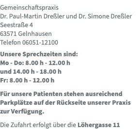 Gemeinschaftspraxis  Dr. Paul-Martin Dreßler und Dr. Simone Dreßler Seestraße 4 63571 Gelnhausen Telefon 06051-12100 Unsere Sprechzeiten sind:  Mo - Do: 8.00 h - 12.00 h  und 14.00 h - 18.00 h Fr: 8.00 h - 12.00 h Für unsere Patienten stehen ausreichend Parkplätze auf der Rückseite unserer Praxis zur Verfügung. Die Zufahrt erfolgt über die Löhergasse 11