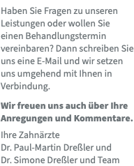 Haben Sie Fragen zu unseren Leistungen oder wollen Sie einen Behandlungstermin vereinbaren? Dann schreiben Sie uns eine E-Mail und wir setzen uns umgehend mit Ihnen in Verbindung. Wir freuen uns auch über Ihre Anregungen und Kommentare. Ihre Zahnärzte  Dr. Paul-Martin Dreßler und  Dr. Simone Dreßler und Team 