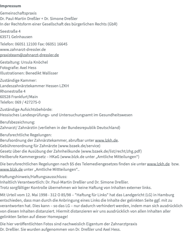 Impressum Gemeinschaftspraxis Dr. Paul-Martin Dreßler + Dr. Simone Dreßler In der Rechtsform einer Gesellschaft des bürgerlichen Rechts (GbR) Seestraße 4  63571 Gelnhausen Telefon: 06051 12100 Fax: 06051 16645 www.zahnarzt-dressler.de praxisteam@zahnarzt-dressler.de Gestaltung: Ursula Knöchel Fotografie: Axel Hess Illustrationen: Benedikt Wallisser Zuständige Kammer: Landeszahnärztekammer Hessen LZKH Rhonestraße 4 60528 Frankfurt/Main Telefon: 069 / 427275-0 Zuständige Aufsichtsbehörde: Hessisches Landesprüfungs- und Untersuchungsamt im Gesundheitswesen Berufsbezeichnung: Zahnarzt/ Zahnärztin (verliehen in der Bundesrepublik Deutschland) Berufsrechtliche Regelungen: Berufsordnung der Zahnärztekammer, abrufbar unter www.lzkh.de. Gebührenordnung für Zahnärzte (www.bzaek.de/service) Gesetz über die Ausübung der Zahnheilkunde (www.bzaek.de/list/recht/zhg.pdf) Heilberufe Kammergesetz – HKaG (www.blzk.de unter „Amtliche Mitteilungen“) Die berufsrechtlichen Regelungen nach §5 des Telemediengesetzes finden sie unter www.lzkh.de bzw. www.blzk.de unter „Amtliche Mittteilungen“.. Haftungshinweis/Haftungsausschluss: Inhaltlich Verantwortlich: Dr. Paul-Martin Dreßler und Dr. Simone Dreßler. Trotz sorgfältiger Kontrolle übernehmen wir keine Haftung von Inhalten externer links. Mit Urteil vom 12. Mai 1998 - 312 O 85/98 – "Haftung für Links" hat das Landgericht (LG) in Hamburg entschieden, dass man durch die Anbringung eines Links die Inhalte der gelinkten Seite ggf. mit zu verantworten hat. Dies kann – so das LG – nur dadurch verhindert werden, indem man sich ausdrücklich von diesen Inhalten distanziert. Hiermit distanzieren wir uns ausdrücklich von allen Inhalten aller gelinkten Seiten auf dieser Homepage! Die hier veröffentlichten Fotos sind nachweislich Eigentum der Zahnarztpraxis  Dr. Dreßler. Sie wurden aufgenommen von Dr. Dreßler und Axel Hess.