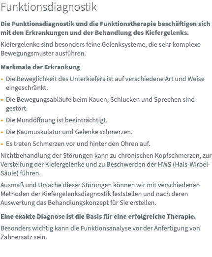 Funktionsdiagnostik Die Funktionsdiagnostik und die Funktionstherapie beschäftigen sich mit den Erkrankungen und der Behandlung des Kiefergelenks. Kiefergelenke sind besonders feine Gelenksysteme, die sehr komplexe Bewegungsmuster ausführen. Merkmale der Erkrankung Die Beweglichkeit des Unterkiefers ist auf verschiedene Art und Weise eingeschränkt. Die Bewegungsabläufe beim Kauen, Schlucken und Sprechen sind gestört. Die Mundöffnung ist beeinträchtigt. Die Kaumuskulatur und Gelenke schmerzen. Es treten Schmerzen vor und hinter den Ohren auf. Nichtbehandlung der Störungen kann zu chronischen Kopfschmerzen, zur Versteifung der Kiefergelenke und zu Beschwerden der HWS (Hals-Wirbel-Säule) führen. Ausmaß und Ursache dieser Störungen können wir mit verschiedenen Methoden der Kiefergelenksdiagnostik feststellen und nach deren Auswertung das Behandlungskonzept für Sie erstellen. Eine exakte Diagnose ist die Basis für eine erfolgreiche Therapie. Besonders wichtig kann die Funktionsanalyse vor der Anfertigung von Zahnersatz sein.
