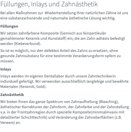Füllungen, Inlays und Zahnästhetik Bei allen Maßnahmen zur Wiederherstellung Ihrer natürlichen Zähne ist uns eine substanzschonende und naturnahe ästhetische Lösung wichtig. Füllungen Wir setzen zahnfarbene Komposite (Gemisch aus feinpartikulär gemahlenener Keramik und Kunststoff) ein, die am Zahn adhäsiv befestigt werden (Klebeverbund). So ist es möglich, nur den defekten Anteil des Zahns zu ersetzen, ohne gesunde Zahnsubstanz für eine bestimmte Verankerungsform opfern zu müssen. Inlays Inlays werden im eigenen Dentallabor durch unsere Zahntechnikerin individuell gefertigt. Wir verwenden ausschließlich langlebige und bewährte Materialen (Keramik, Gold). Zahnästhetik Wir bieten Ihnen das ganze Spektrum von Zahnaufhellung (Bleaching), ästhetischer Korrekturen der Zahnform, der Zahnfarbe und der Zahnstellung v.a. in der Frontzahnregion durch spezielle Komposite(minimalinvasiv mit detaillierter Schichttechnik) und Veränderung der Zahnoberflächen (z.B. Veneers) an. 