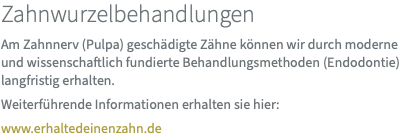 Zahnwurzelbehandlungen Am Zahnnerv (Pulpa) geschädigte Zähne können wir durch moderne und wissenschaftlich fundierte Behandlungsmethoden (Endodontie) langfristig erhalten. Weiterführende Informationen erhalten sie hier: www.erhaltedeinenzahn.de