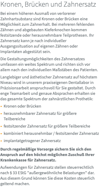 Kronen, Brücken und Zahnersatz Bei einem höheren Ausmaß von verlorener Zahnhartsubstanz sind Kronen oder Brücken eine Möglichkeit zum Zahnerhalt. Bei mehreren fehlenden Zähnen und abgebauten Kieferknochen kommen festsitzende oder herausnehmbare Teilprothesen. Ihr Zahnersatz kann je nach individueller Ausgangssituation auf eigenen Zähnen oder Implantaten abgestützt sein. Die Gestaltungsmöglichkeiten des Zahnersatzes umfassen ein weites Spektrum und richten sich vor allem nach den individuellen Maßstäben des Patienten. Langlebiger und ästhetischer Zahnersatz auf höchstem Niveau wird in unserem praxiseigenen Dentallabor in Präzisionsarbeit anspruchsvoll für Sie gestaltet. Durch enge Teamarbeit und genaue Absprachen erhalten sie das gesamte Spektrum der zahnärztlichen Prothetik: Kronen oder Brücken herausnehmbarer Zahnersatz für größere Teilbereiche festsitzender Zahnersatz für größere Teilbereiche kombiniert herausnehmbar / festsitzender Zahnersatz implantatgetragener Zahnersatz Durch regelmäßige Vorsorge sichern Sie sich den Anspruch auf den höchst möglichen Zuschuß Ihrer Krankenkasse für Zahnersatz. Aufwendungen für Zahnersatz stellen steuerrechtlich nach § 33 EStG "außergewöhnliche Belastungen" dar. Aus diesem Grund können Sie diese Kosten steuerlich geltend machen. 