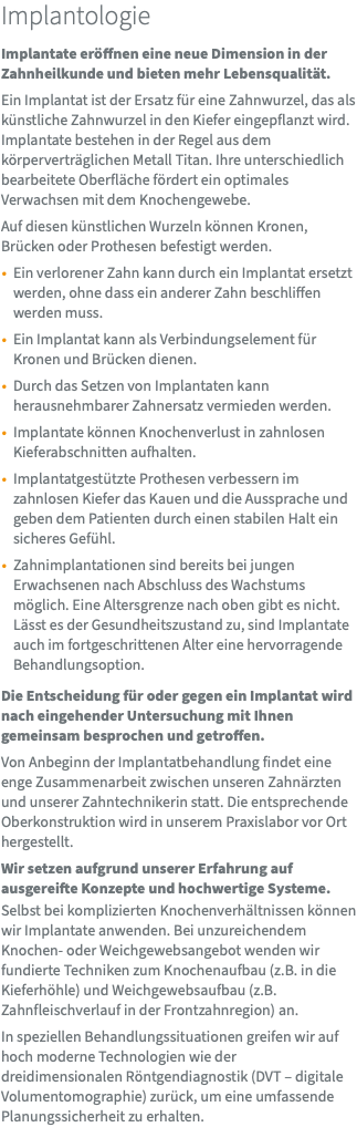 Implantologie Implantate eröffnen eine neue Dimension in der Zahnheilkunde und bieten mehr Lebensqualität. Ein Implantat ist der Ersatz für eine Zahnwurzel, das als künstliche Zahnwurzel in den Kiefer eingepflanzt wird. Implantate bestehen in der Regel aus dem körperverträglichen Metall Titan. Ihre unterschiedlich bearbeitete Oberfläche fördert ein optimales Verwachsen mit dem Knochengewebe. Auf diesen künstlichen Wurzeln können Kronen, Brücken oder Prothesen befestigt werden. Ein verlorener Zahn kann durch ein Implantat ersetzt werden, ohne dass ein anderer Zahn beschliffen werden muss. Ein Implantat kann als Verbindungselement für Kronen und Brücken dienen. Durch das Setzen von Implantaten kann herausnehmbarer Zahnersatz vermieden werden. Implantate können Knochenverlust in zahnlosen Kieferabschnitten aufhalten. Implantatgestützte Prothesen verbessern im zahnlosen Kiefer das Kauen und die Aussprache und geben dem Patienten durch einen stabilen Halt ein sicheres Gefühl. Zahnimplantationen sind bereits bei jungen Erwachsenen nach Abschluss des Wachstums möglich. Eine Altersgrenze nach oben gibt es nicht. Lässt es der Gesundheitszustand zu, sind Implantate auch im fortgeschrittenen Alter eine hervorragende Behandlungsoption. Die Entscheidung für oder gegen ein Implantat wird nach eingehender Untersuchung mit Ihnen gemeinsam besprochen und getroffen. Von Anbeginn der Implantatbehandlung findet eine enge Zusammenarbeit zwischen unseren Zahnärzten und unserer Zahntechnikerin statt. Die entsprechende Oberkonstruktion wird in unserem Praxislabor vor Ort hergestellt. Wir setzen aufgrund unserer Erfahrung auf ausgereifte Konzepte und hochwertige Systeme. Selbst bei komplizierten Knochenverhältnissen können wir Implantate anwenden. Bei unzureichendem Knochen- oder Weichgewebsangebot wenden wir fundierte Techniken zum Knochenaufbau (z.B. in die Kieferhöhle) und Weichgewebsaufbau (z.B. Zahnfleischverlauf in der Frontzahnregion) an. In speziellen Behandlungssituationen greifen wir auf hoch moderne Technologien wie der dreidimensionalen Röntgendiagnostik (DVT – digitale Volumentomographie) zurück, um eine umfassende Planungssicherheit zu erhalten. 