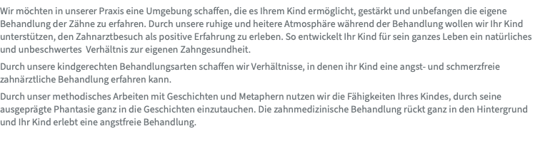 Wir möchten in unserer Praxis eine Umgebung schaffen, die es Ihrem Kind ermöglicht, gestärkt und unbefangen die eigene Behandlung der Zähne zu erfahren. Durch unsere ruhige und heitere Atmosphäre während der Behandlung wollen wir Ihr Kind unterstützen, den Zahnarztbesuch als positive Erfahrung zu erleben. So entwickelt Ihr Kind für sein ganzes Leben ein natürliches und unbeschwertes Verhältnis zur eigenen Zahngesundheit. Durch unsere kindgerechten Behandlungsarten schaffen wir Verhältnisse, in denen ihr Kind eine angst- und schmerzfreie zahnärztliche Behandlung erfahren kann. Durch unser methodisches Arbeiten mit Geschichten und Metaphern nutzen wir die Fähigkeiten Ihres Kindes, durch seine ausgeprägte Phantasie ganz in die Geschichten einzutauchen. Die zahnmedizinische Behandlung rückt ganz in den Hintergrund und Ihr Kind erlebt eine angstfreie Behandlung.