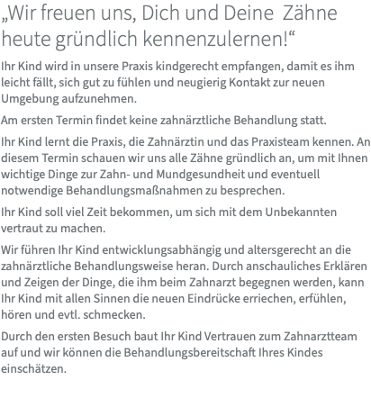„Wir freuen uns, Dich und Deine Zähne heute gründlich kennenzulernen!“ Ihr Kind wird in unsere Praxis kindgerecht empfangen, damit es ihm leicht fällt, sich gut zu fühlen und neugierig Kontakt zur neuen Umgebung aufzunehmen. Am ersten Termin findet keine zahnärztliche Behandlung statt. Ihr Kind lernt die Praxis, die Zahnärztin und das Praxisteam kennen. An diesem Termin schauen wir uns alle Zähne gründlich an, um mit Ihnen wichtige Dinge zur Zahn- und Mundgesundheit und eventuell notwendige Behandlungsmaßnahmen zu besprechen. Ihr Kind soll viel Zeit bekommen, um sich mit dem Unbekannten vertraut zu machen. Wir führen Ihr Kind entwicklungsabhängig und altersgerecht an die zahnärztliche Behandlungsweise heran. Durch anschauliches Erklären und Zeigen der Dinge, die ihm beim Zahnarzt begegnen werden, kann Ihr Kind mit allen Sinnen die neuen Eindrücke erriechen, erfühlen, hören und evtl. schmecken. Durch den ersten Besuch baut Ihr Kind Vertrauen zum Zahnarztteam auf und wir können die Behandlungsbereitschaft Ihres Kindes einschätzen. 