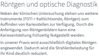 Röntgen und optische Diagnostik Neben der klinischen Untersuchung stehen uns weitere Instrumente (FOTI = Kaltlichtsonde, Röntgen) zum Auffinden von Kariesstellen zur Verfügung. Durch die Anfertigung von Röntgenbildern kann eine Kariesentstehung frühzeitig festgestellt werden. In unserer Praxis wird ausschließlich digitales Röntgen angewendet. Dadurch wird die Strahlenbelastung für Ihr Kind deutlich reduziert.