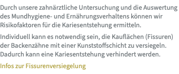Durch unsere zahnärztliche Untersuchung und die Auswertung des Mundhygiene- und Ernährungsverhaltens können wir Risikofaktoren für die Kariesentstehung ermitteln. Individuell kann es notwendig sein, die Kauflächen (Fissuren) der Backenzähne mit einer Kunststoffschicht zu versiegeln. Dadurch kann eine Kariesentstehung verhindert werden. Infos zur Fissurenversiegelung