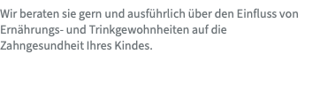 Wir beraten sie gern und ausführlich über den Einfluss von Ernährungs- und Trinkgewohnheiten auf die Zahngesundheit Ihres Kindes.