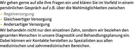Wir gehen gerne auf alle Ihre Fragen ein und klären Sie im Vorfeld in einem persönlichen Gespräch auf z.B. über die Wahlmöglichkeiten zwischen Regelversorgung Gleichwertiger Versorgung Andersartiger Versorgung Wir behandeln nicht nur den einzelnen Zahn, sondern wir beziehen den gesamten Menschen in unsere Diagnostik und Behandlungsplanung ein. Dabei können wir Kontakte herstellen zu Spezialisten aus allen medizinischen und zahnmedizinischen Bereichen. 
