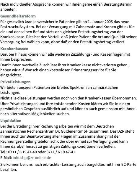 Nach individueller Absprache können wir Ihnen gerne einen Beratungstermin anbieten. Gesundheitsreform Für gesetzlich krankenversicherte Patienten gilt ab 1. Januar 2005 das neue Festzuschußsystem. Bei der Versorgung mit Zahnersatz und Kronen gibt es für ein und denselben Befund stets den gleichen Erstattungsbetrag von der Krankenkasse. Dies hat den Vorteil, daß jeder Patient die Art und Qualität seiner Versorgung frei wählen kann, ohne daß er den Erstattungsbetrag verliert. Krankenkassen Darüber hinaus können wir alle weiteren Zuzahlungs- und Kassenfragen mit Ihnen besprechen. Damit Ihnen wertvolle Zuschüsse Ihrer Krankenkasse nicht verloren gehen, haben wir auf Wunsch einen kostenlosen Erinnerungsservice für Sie eingerichtet. Privatleistungen Wir bieten unseren Patienten ein breites Spektrum an zahnärztlichen Leistungen. Nicht alle diese Leistungen werden noch von den Krankenkassen übernommen. Über Privatleistungen und ihre entstehenden Kosten klären wir Sie in einem persönlichen Gespräch ausführlich auf und können auch gemeinsam mit Ihnen nach alternativen Möglichkeiten suchen. Liquidation Bei der Erstellung Ihrer Rechnung arbeiten wir mit dem Deutschen Zahnärztlichen Rechenzentrum Dr. Güldener GmbH zusammen. Das DZR steht Ihnen auch zur Beantwortung aller Fragen im Zusammenhang mit der Rechnungserstellung telefonisch oder über e-mail zur Verfügung und kann Ihnen darüber hinaus zu günstigen Zahlungskonditionen verhelfen. Tel.: 0711 / 6 19 47-40 oder 0711 / 6 19 47-41 E-Mail: info.stgt@zr-online.de Sie können bei uns nach erbrachter Leistung auch bargeldlos mit Ihrer EC-Karte bezahlen. 
