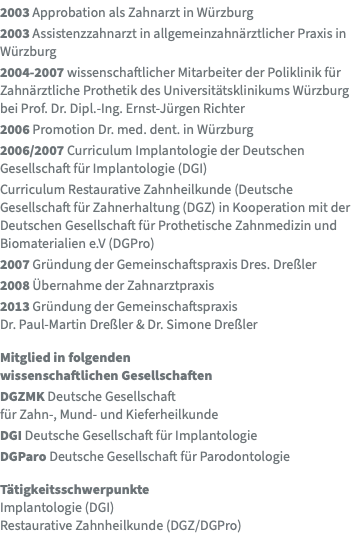 2003 Approbation als Zahnarzt in Würzburg 2003 Assistenzzahnarzt in allgemeinzahnärztlicher Praxis in Würzburg 2004-2007 wissenschaftlicher Mitarbeiter der Poliklinik für Zahnärztliche Prothetik des Universitätsklinikums Würzburg bei Prof. Dr. Dipl.-Ing. Ernst-Jürgen Richter 2006 Promotion Dr. med. dent. in Würzburg 2006/2007 Curriculum Implantologie der Deutschen Gesellschaft für Implantologie (DGI) Curriculum Restaurative Zahnheilkunde (Deutsche Gesellschaft für Zahnerhaltung (DGZ) in Kooperation mit der Deutschen Gesellschaft für Prothetische Zahnmedizin und Biomaterialien e.V (DGPro) 2007 Gründung der Gemeinschaftspraxis Dres. Dreßler 2008 Übernahme der Zahnarztpraxis 2013 Gründung der Gemeinschaftspraxis  Dr. Paul-Martin Dreßler & Dr. Simone Dreßler Mitglied in folgenden  wissenschaftlichen Gesellschaften DGZMK Deutsche Gesellschaft  für Zahn-, Mund- und Kieferheilkunde DGI Deutsche Gesellschaft für Implantologie DGParo Deutsche Gesellschaft für Parodontologie Tätigkeitsschwerpunkte Implantologie (DGI) Restaurative Zahnheilkunde (DGZ/DGPro)