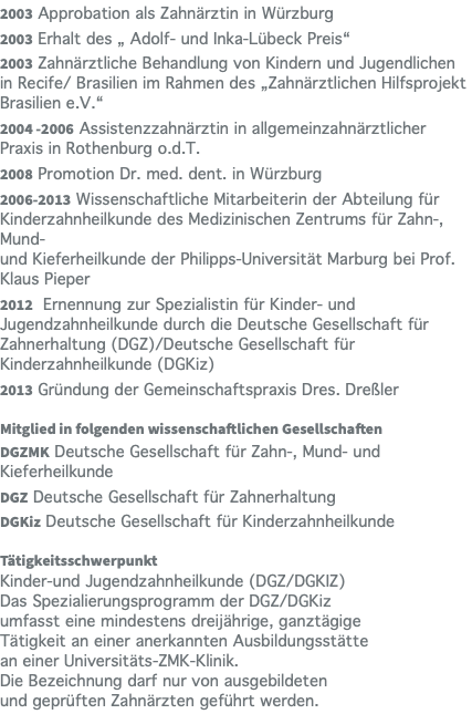 2003 Approbation als Zahnärztin in Würzburg 2003 Erhalt des „ Adolf- und Inka-Lübeck Preis“ 2003 Zahnärztliche Behandlung von Kindern und Jugendlichen in Recife/ Brasilien im Rahmen des „Zahnärztlichen Hilfsprojekt Brasilien e.V.“ 2004 -2006 Assistenzzahnärztin in allgemeinzahnärztlicher Praxis in Rothenburg o.d.T. 2008 Promotion Dr. med. dent. in Würzburg 2006-2013 Wissenschaftliche Mitarbeiterin der Abteilung für Kinderzahnheilkunde des Medizinischen Zentrums für Zahn-, Mund-  und Kieferheilkunde der Philipps-Universität Marburg bei Prof. Klaus Pieper 2012 Ernennung zur Spezialistin für Kinder- und Jugendzahnheilkunde durch die Deutsche Gesellschaft für Zahnerhaltung (DGZ)/Deutsche Gesellschaft für Kinderzahnheilkunde (DGKiz) 2013 Gründung der Gemeinschaftspraxis Dres. Dreßler Mitglied in folgenden wissenschaftlichen Gesellschaften DGZMK Deutsche Gesellschaft für Zahn-, Mund- und Kieferheilkunde DGZ Deutsche Gesellschaft für Zahnerhaltung DGKiz Deutsche Gesellschaft für Kinderzahnheilkunde Tätigkeitsschwerpunkt Kinder-und Jugendzahnheilkunde (DGZ/DGKIZ)  Das Spezialierungsprogramm der DGZ/DGKiz  umfasst eine mindestens dreijährige, ganztägige  Tätigkeit an einer anerkannten Ausbildungsstätte  an einer Universitäts-ZMK-Klinik.  Die Bezeichnung darf nur von ausgebildeten  und geprüften Zahnärzten geführt werden.