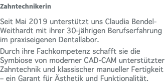 Zahntechnikerin Seit Mai 2019 unterstützt uns Claudia Bendel-Weithardt mit ihrer 30-jährigen Berufserfahrung im praxiseigenen Dentallabor. Durch ihre Fachkompetenz schafft sie die Symbiose von moderner CAD-CAM unterstützter Zahntechnik und klassischer manueller Fertigkeit – ein Garant für Ästhetik und Funktionalität.