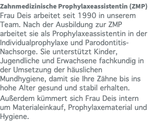 Zahnmedizinische Prophylaxeassistentin (ZMP) Frau Deis arbeitet seit 1990 in unserem Team. Nach der Ausbildung zur ZMP arbeitet sie als Prophylaxeassistentin in der Individualprophylaxe und Parodontitis-Nachsorge. Sie unterstützt Kinder, Jugendliche und Erwachsene fachkundig in der Umsetzung der häuslichen Mundhygiene, damit sie Ihre Zähne bis ins hohe Alter gesund und stabil erhalten. Außerdem kümmert sich Frau Deis intern um Materialeinkauf, Prophylaxematerial und Hygiene.