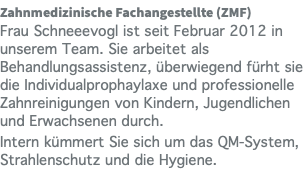 Zahnmedizinische Fachangestellte (ZMF) Frau Schneeevogl ist seit Februar 2012 in unserem Team. Sie arbeitet als Behandlungsassistenz, überwiegend fürht sie die Individualprophaylaxe und professionelle Zahnreinigungen von Kindern, Jugendlichen und Erwachsenen durch. Intern kümmert Sie sich um das QM-System, Strahlenschutz und die Hygiene.