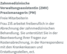 Zahnmedizinische Verwaltungsassistentin (ZMV) Praxismanagerin (PM) Freie Mitarbeiterin Frau Ziß arbeitet freiberuflich in der Abrechnung der zahnmedizinischen Behandlung. Sie unterstützt Sie in der Beantwortung Ihrer Fragen zur Kostenabrechnung, in der Korrespondenz mit den Krankenkassen und Erstattungsstellen, ect. 