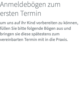 Anmeldebögen zum ersten Termin um uns auf ihr Kind vorbereiten zu können, füllen Sie bitte folgende Bögen aus und bringen sie diese spätestens zum vereinbarten Termin mit in die Praxis. 