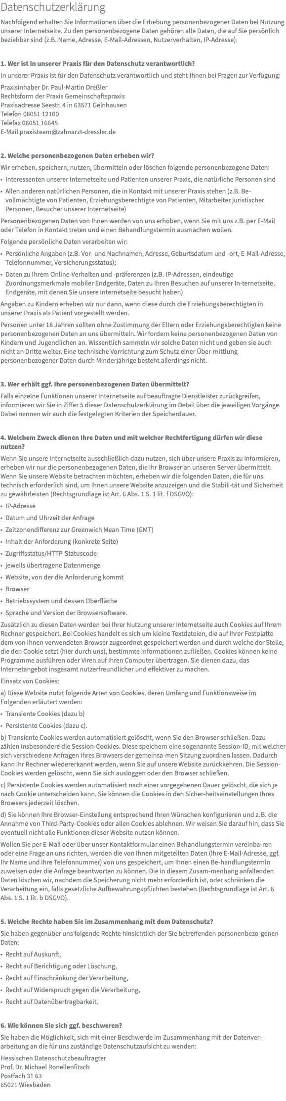 Datenschutzerklärung Nachfolgend erhalten Sie Informationen über die Erhebung personenbezogener Daten bei Nutzung unserer Internetseite. Zu den personenbezogene Daten gehören alle Daten, die auf Sie persönlich beziehbar sind (z.B. Name, Adresse, E-Mail-Adressen, Nutzerverhalten, IP-Adresse). 1. Wer ist in unserer Praxis für den Datenschutz verantwortlich? In unserer Praxis ist für den Datenschutz verantwortlich und steht Ihnen bei Fragen zur Verfügung: Praxisinhaber Dr. Paul-Martin Dreßler Rechtsform der Praxis Gemeinschaftspraxis Praxisadresse Seestr. 4 in 63571 Gelnhausen Telefon 06051 12100 Telefax 06051 16645 E-Mail praxisteam@zahnarzt-dressler.de 2. Welche personenbezogenen Daten erheben wir? Wir erheben, speichern, nutzen, übermitteln oder löschen folgende personenbezogene Daten: Interessenten unserer Internetseite und Patienten unserer Praxis, die natürliche Personen sind Allen anderen natürlichen Personen, die in Kontakt mit unserer Praxis stehen (z.B. Be-vollmächtigte von Patienten, Erziehungsberechtigte von Patienten, Mitarbeiter juristischer Personen, Besucher unserer Internetseite) Personenbezogenen Daten von Ihnen werden von uns erhoben, wenn Sie mit uns z.B. per E-Mail oder Telefon in Kontakt treten und einen Behandlungstermin ausmachen wollen. Folgende persönliche Daten verarbeiten wir: Persönliche Angaben (z.B. Vor- und Nachnamen, Adresse, Geburtsdatum und -ort, E-Mail-Adresse, Telefonnummer, Versicherungsstatus); Daten zu Ihrem Online-Verhalten und -präferenzen (z.B. IP-Adressen, eindeutige Zuordnungsmerkmale mobiler Endgeräte, Daten zu Ihren Besuchen auf unserer In-ternetseite, Endgeräte, mit denen Sie unsere Internetseite besucht haben) Angaben zu Kindern erheben wir nur dann, wenn diese durch die Erziehungsberechtigten in unserer Praxis als Patient vorgestellt werden. Personen unter 18 Jahren sollten ohne Zustimmung der Eltern oder Erziehungsberechtigten keine personenbezogenen Daten an uns übermitteln. Wir fordern keine personenbezogenen Daten von Kindern und Jugendlichen an. Wissentlich sammeln wir solche Daten nicht und geben sie auch nicht an Dritte weiter. Eine technische Vorrichtung zum Schutz einer Über-mittlung personenbezogener Daten durch Minderjährige besteht allerdings nicht. 3. Wer erhält ggf. Ihre personenbezogenen Daten übermittelt? Falls einzelne Funktionen unserer Internetseite auf beauftragte Dienstleister zurückgreifen, informieren wir Sie in Ziffer 5 dieser Datenschutzerklärung im Detail über die jeweiligen Vorgänge. Dabei nennen wir auch die festgelegten Kriterien der Speicherdauer. 4. Welchem Zweck dienen Ihre Daten und mit welcher Rechtfertigung dürfen wir diese nutzen? Wenn Sie unsere Internetseite ausschließlich dazu nutzen, sich über unsere Praxis zu informieren, erheben wir nur die personenbezogenen Daten, die Ihr Browser an unseren Server übermittelt. Wenn Sie unsere Website betrachten möchten, erheben wir die folgenden Daten, die für uns technisch erforderlich sind, um Ihnen unsere Website anzuzeigen und die Stabili-tät und Sicherheit zu gewährleisten (Rechtsgrundlage ist Art. 6 Abs. 1 S. 1 lit. f DSGVO): IP-Adresse Datum und Uhrzeit der Anfrage Zeitzonendifferenz zur Greenwich Mean Time (GMT) Inhalt der Anforderung (konkrete Seite) Zugriffsstatus/HTTP-Statuscode jeweils übertragene Datenmenge Website, von der die Anforderung kommt Browser Betriebssystem und dessen Oberfläche Sprache und Version der Browsersoftware. Zusätzlich zu diesen Daten werden bei Ihrer Nutzung unserer Internetseite auch Cookies auf Ihrem Rechner gespeichert. Bei Cookies handelt es sich um kleine Textdateien, die auf Ihrer Festplatte dem von Ihnen verwendeten Browser zugeordnet gespeichert werden und durch welche der Stelle, die den Cookie setzt (hier durch uns), bestimmte Informationen zufließen. Cookies können keine Programme ausführen oder Viren auf Ihren Computer übertragen. Sie dienen dazu, das Internetangebot insgesamt nutzerfreundlicher und effektiver zu machen. Einsatz von Cookies: a) Diese Website nutzt folgende Arten von Cookies, deren Umfang und Funktionsweise im Folgenden erläutert werden: Transiente Cookies (dazu b) Persistente Cookies (dazu c). b) Transiente Cookies werden automatisiert gelöscht, wenn Sie den Browser schließen. Dazu zählen insbesondere die Session-Cookies. Diese speichern eine sogenannte Session-ID, mit welcher sich verschiedene Anfragen Ihres Browsers der gemeinsa-men Sitzung zuordnen lassen. Dadurch kann Ihr Rechner wiedererkannt werden, wenn Sie auf unsere Website zurückkehren. Die Session-Cookies werden gelöscht, wenn Sie sich ausloggen oder den Browser schließen. c) Persistente Cookies werden automatisiert nach einer vorgegebenen Dauer gelöscht, die sich je nach Cookie unterscheiden kann. Sie können die Cookies in den Sicher-heitseinstellungen Ihres Browsers jederzeit löschen. d) Sie können Ihre Browser-Einstellung entsprechend Ihren Wünschen konfigurieren und z. B. die Annahme von Third-Party-Cookies oder allen Cookies ablehnen. Wir weisen Sie darauf hin, dass Sie eventuell nicht alle Funktionen dieser Website nutzen können. Wollen Sie per E-Mail oder über unser Kontaktformular einen Behandlungstermin vereinba-ren oder eine Frage an uns richten, werden die von Ihnen mitgeteilten Daten (Ihre E-Mail-Adresse, ggf. Ihr Name und Ihre Telefonnummer) von uns gespeichert, um Ihnen einen Be-handlungstermin zuweisen oder die Anfrage beantworten zu können. Die in diesem Zusam-menhang anfallenden Daten löschen wir, nachdem die Speicherung nicht mehr erforderlich ist, oder schränken die Verarbeitung ein, falls gesetzliche Aufbewahrungspflichten bestehen (Rechtsgrundlage ist Art. 6 Abs. 1 S. 1 lit. b DSGVO). 5. Welche Rechte haben Sie im Zusammenhang mit dem Datenschutz? Sie haben gegenüber uns folgende Rechte hinsichtlich der Sie betreffenden personenbezo-genen Daten: Recht auf Auskunft, Recht auf Berichtigung oder Löschung, Recht auf Einschränkung der Verarbeitung, Recht auf Widerspruch gegen die Verarbeitung, Recht auf Datenübertragbarkeit. 6. Wie können Sie sich ggf. beschweren? Sie haben die Möglichkeit, sich mit einer Beschwerde im Zusammenhang mit der Datenver-arbeitung an die für uns zuständige Datenschutzaufsicht zu wenden: Hessischen Datenschutzbeauftragter Prof. Dr. Michael Ronellenfitsch Postfach 31 63 65021 Wiesbaden 