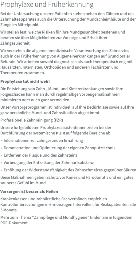 Prophylaxe und Früherkennung Bei der Untersuchung unserer Patienten stehen neben den Zähnen und des Zahnhalteapparates auch die Untersuchung der Mundschleimhäute und der Zunge im Mittelpunkt. Wir stellen fest, welche Risiken für ihre Mundgesundheit bestehen und beraten sie über Möglichkeiten zur Vorsorge und Erhalt ihrer Zahngesundheit. Wir verstehen die allgemeinmedizinische Verantwortung des Zahnarztes auch in der Früherkennung von Allgemeinerkrankungen auf Grund oraler Befunde. Wir arbeiten sowohl diagnostisch als auch therapeutisch eng mit Hausärzten, Internisten, Orthopäden und anderen Fachärzten und Therapeuten zusammen. Prophylaxe tut nicht weh! Die Entstehung von Zahn-, Mund- und Kiefererkrankungen sowie ihre Folgeschäden kann man durch regelmäßige Vorbeugemaßnahmen minimieren oder auch ganz vermeiden. Unser Vorsorgeprogramm ist individuell auf Ihre Bedürfnisse sowie auf Ihre ganz persönliche Mund- und Zahnsituation abgestimmt. Professionelle Zahnreinigung (PZR) Unsere fortgebildeten Prophylaxeassistentinnen zielen bei der Durchführung der systemische P Z R auf folgende Bereiche ab: Informationen zur zahngesunden Ernährung Demonstration und Optimierung der eigenen Zahnputztechnik Entfernen der Plaque und des Zahnsteins Vorbeugung der Entkalkung der Zahnhartsubstanz Erhöhung der Widerstandsfähigkeit des Zahnschmelzes gegenüber Säuren Diese Maßnahmen geben Schutz vor Karies und Parodontitis und ein gutes, sauberes Gefühl im Mund Vorsorgen ist besser als Heilen Krankenkassen und zahnärztliche Fachverbände empfehlen Kontrolluntersuchungen in 6-monatigen Intervallen, für Risikopatienten alle 3 Monate. Mehr zum Thema “Zahnpflege und Mundhygiene” finden Sie in folgendem  PDF-Dokument.
